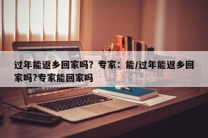 过年能返乡回家吗？专家：能/过年能返乡回家吗?专家能回家吗