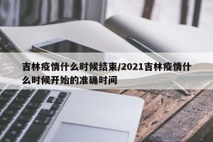 吉林疫情什么时候结束/2021吉林疫情什么时候开始的准确时间