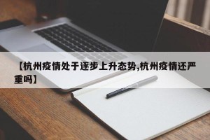 【杭州疫情处于逐步上升态势,杭州疫情还严重吗】