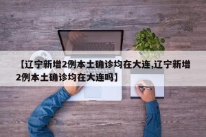 【辽宁新增2例本土确诊均在大连,辽宁新增2例本土确诊均在大连吗】
