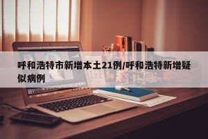 呼和浩特市新增本土21例/呼和浩特新增疑似病例