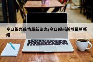 今日绍兴疫情最新消息/今日绍兴越城最新新闻