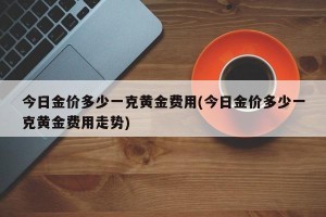 今日金价多少一克黄金费用(今日金价多少一克黄金费用走势)