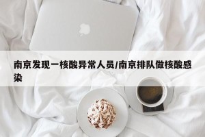 南京发现一核酸异常人员/南京排队做核酸感染