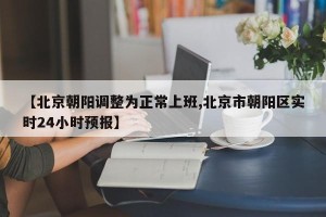 【北京朝阳调整为正常上班,北京市朝阳区实时24小时预报】