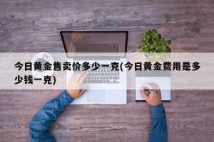 今日黄金售卖价多少一克(今日黄金费用是多少钱一克)