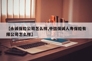 【永诚保险公司怎么样,中信保诚人寿保险有限公司怎么样】