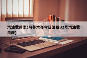 汽油费用表(乌鲁木齐今日油价92号汽油费用表)