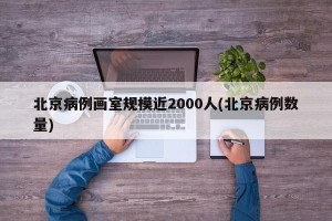 北京病例画室规模近2000人(北京病例数量)