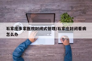 石家庄多家医院封闭式管理/石家庄封闭看病怎么办