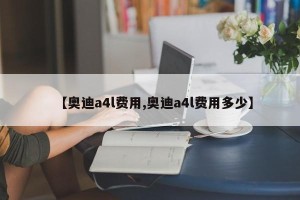 【奥迪a4l费用,奥迪a4l费用多少】