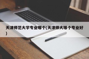 天津师范大学专业哪个(天津师大哪个专业好)