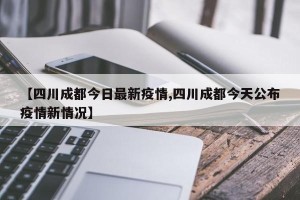 【四川成都今日最新疫情,四川成都今天公布疫情新情况】