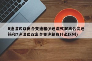6速湿式双离合变速箱(6速湿式双离合变速箱和7速湿式双离合变速箱有什么区别)