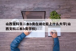 山西文科生二本b类在湖北能上什么大学(山西文科二本b类学校)