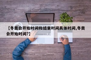 【冬奥会开始时间和结束时间具体时间,冬奥会开始时间?】