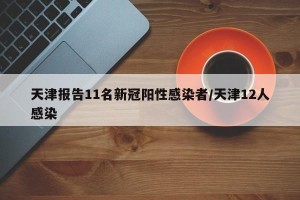 天津报告11名新冠阳性感染者/天津12人感染