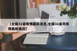 【全国31省疫情最新消息,全国31省市疫情最新情况】