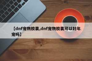 【dnf宠物胶囊,dnf宠物胶囊可以封年宠吗】
