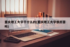 重庆理工大学干什么的(重庆理工大学很厉害吗)