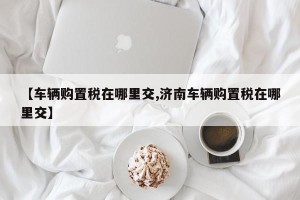 【车辆购置税在哪里交,济南车辆购置税在哪里交】
