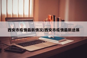 西安市疫情最新情况/西安市疫情最新进展