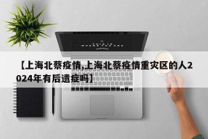 【上海北蔡疫情,上海北蔡疫情重灾区的人2024年有后遗症吗】
