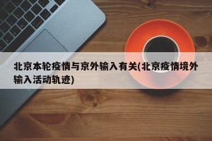 北京本轮疫情与京外输入有关(北京疫情境外输入活动轨迹)