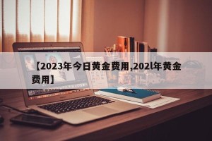 【2023年今日黄金费用,202l年黄金费用】