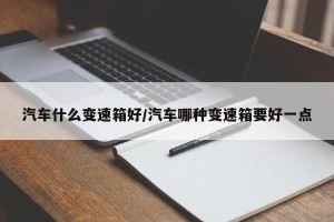 汽车什么变速箱好/汽车哪种变速箱要好一点