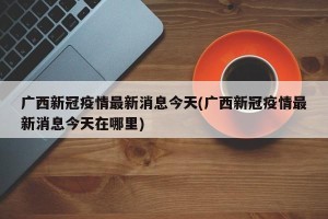 广西新冠疫情最新消息今天(广西新冠疫情最新消息今天在哪里)