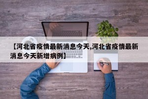 【河北省疫情最新消息今天,河北省疫情最新消息今天新增病例】