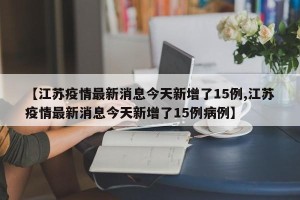 【江苏疫情最新消息今天新增了15例,江苏疫情最新消息今天新增了15例病例】