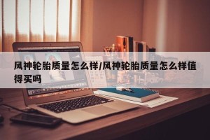 风神轮胎质量怎么样/风神轮胎质量怎么样值得买吗