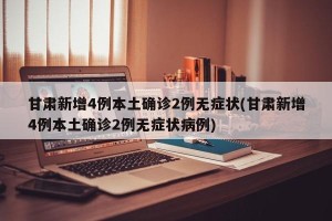 甘肃新增4例本土确诊2例无症状(甘肃新增4例本土确诊2例无症状病例)