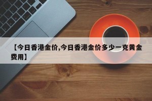 【今日香港金价,今日香港金价多少一克黄金费用】