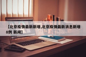 【北京疫情最新新增,北京疫情最新消息新增8例 新闻】
