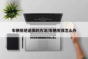 车辆拒绝退保的方法/车辆拒保怎么办
