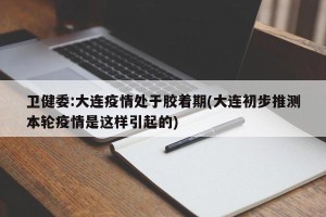 卫健委:大连疫情处于胶着期(大连初步推测本轮疫情是这样引起的)