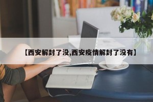 【西安解封了没,西安疫情解封了没有】