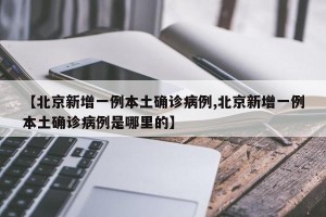 【北京新增一例本土确诊病例,北京新增一例本土确诊病例是哪里的】