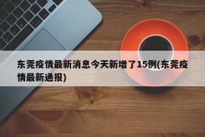 东莞疫情最新消息今天新增了15例(东莞疫情最新通报)