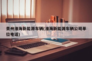 贵州淮海新能源车辆(淮海新能源车辆公司单位电话)