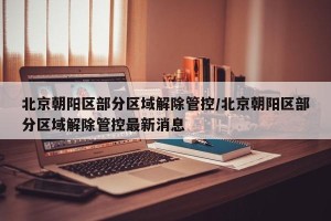 北京朝阳区部分区域解除管控/北京朝阳区部分区域解除管控最新消息
