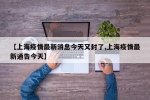【上海疫情最新消息今天又封了,上海疫情最新通告今天】