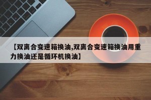 【双离合变速箱换油,双离合变速箱换油用重力换油还是循环机换油】