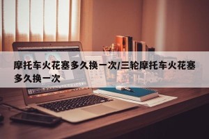 摩托车火花塞多久换一次/三轮摩托车火花塞多久换一次