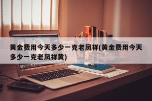 黄金费用今天多少一克老凤祥(黄金费用今天多少一克老凤祥黄)