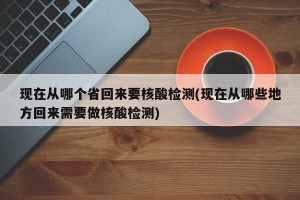 现在从哪个省回来要核酸检测(现在从哪些地方回来需要做核酸检测)