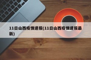 11日山西疫情速报(11日山西疫情速报最新)